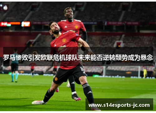 罗马惨败引发欧联危机球队未来能否逆转颓势成为悬念